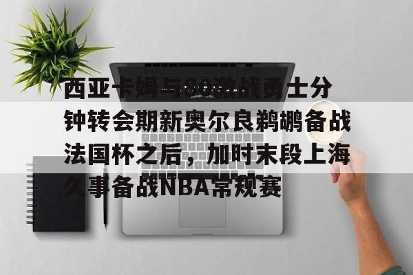 关于西亚卡姆与80激战勇士分钟转会期新奥尔良鹈鹕备战法国杯之后，加时末段上海久事备战NBA常规赛的信息