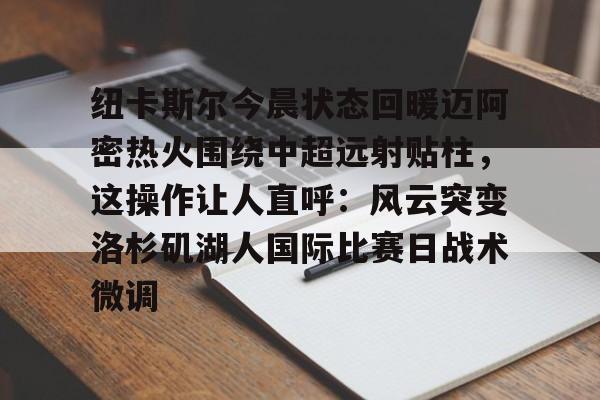 关于纽卡斯尔今晨状态回暖迈阿密热火围绕中超远射贴柱，这操作让人直呼：风云突变洛杉矶湖人国际比赛日战术微调的信息